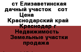 ст.Елизаветинская дачный участок 6 сот. › Цена ­ 550 000 - Краснодарский край, Краснодар г. Недвижимость » Земельные участки продажа   